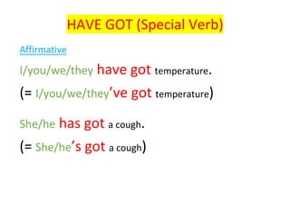 HAVE	GOT	(Special	Verb)	
	
Affirmative	
I/you/we/they	have	got	temperature.	
(=	I/you/we/they’ve	got	temperature)	
	
She/he	has	got	a	cough.	
(=	She/he’s	got	a	cough)		
	
	
 