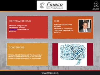 IDENTIDAD DIGITAL CEO
CONTENIDOS
TWITTER: 4 seguidores
FACEBOOK: no tiene
LINKEDIN: 729 contactos
KLOUT: -
PUBLICACIONES MENSUALES TW: Sin actividad
PUBLICACIONES MENSUALES FB: sin actividad
PUBLICACIONES MENSUALES IN: sin actividad
TOMAS SARRAMAYOR
MERINO
TWITTER: 4 seguidores
LINKEDIN: 119 contactos
KLOUT: -
www.fineco.com
74
0,04 puntos
ratio: 0,001%
 