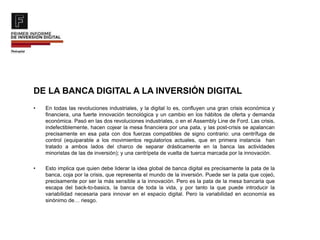 DE LA BANCA DIGITAL A LA INVERSIÓN DIGITAL
• En todas las revoluciones industriales, y la digital lo es, confluyen una gran crisis económica y
financiera, una fuerte innovación tecnológica y un cambio en los hábitos de oferta y demanda
económica. Pasó en las dos revoluciones industriales, o en el Assembly Line de Ford. Las crisis,
indefectiblemente, hacen cojear la mesa financiera por una pata, y las post-crisis se apalancan
precisamente en esa pata con dos fuerzas compatibles de signo contrario: una centrífuga de
control (equiparable a los movimientos regulatorios actuales, que en primera instancia han
tratado a ambos lados del charco de separar drásticamente en la banca las actividades
minoristas de las de inversión); y una centrípeta de vuelta de tuerca marcada por la innovación.
• Esto implica que quien debe liderar la idea global de banca digital es precisamente la pata de la
banca, coja por la crisis, que representa el mundo de la inversión. Puede ser la pata que cojeó,
precisamente por ser la más sensible a la innovación. Pero es la pata de la mesa bancaria que
escapa del back-to-basics, la banca de toda la vida, y por tanto la que puede introducir la
variabilidad necesaria para innovar en el espacio digital. Pero la variabilidad en economía es
sinónimo de… riesgo.
 