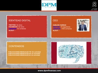 IDENTIDAD DIGITAL CEO
CONTENIDOS
TWITTER :No tiene
FACEBOOK: No tiene
LINKEDIN: 52 contactos
KLOUT: -
CARLOS FARRAS
TWITTER: 16 seguidores
LINKEDIN: +500 contactos
KLOUT: -
0,01 puntos
ratio: 0,0002%
www.dpmfinanzas.com
PUBLICACIONES MENSUALES TW: Sin actividad
PUBLICACIONES MENSUALES FB: sin actividad
PUBLICACIONES MENSUALES IN: sin actividad
94
 