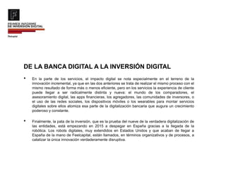DE LA BANCA DIGITAL A LA INVERSIÓN DIGITAL
• En la parte de los servicios, el impacto digital se nota especialmente en el terreno de la
innovación incremental, ya que en las dos anteriores se trata de realizar el mismo proceso con el
mismo resultado de forma más o menos eficiente, pero en los servicios la experiencia de cliente
puede llegar a ser radicalmente distinta y nueva: el mundo de los comparadores, el
asesoramiento digital, las apps financieras, los agregadores, las comunidades de inversores, o
el uso de las redes sociales, los dispositivos móviles o los wearables para montar servicios
digitales sobre ellos atomiza esa parte de la digitalización bancaria que augura un crecimiento
poderoso y constante.
• Finalmente, la pata de la inversión, que es la prueba del nueve de la verdadera digitalización de
las entidades, está empezando en 2015 a despegar en España gracias a la llegada de la
robótica. Los robots digitales, muy extendidos en Estados Unidos y que acaban de llegar a
España de la mano de Feelcapital, están llamados, en términos organizativos y de procesos, a
catalizar la única innovación verdaderamente disruptiva.
 