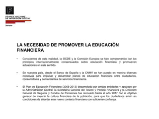 LA NECESIDAD DE PROMOVER LA EDUCACIÓN
FINANCIERA
• Conscientes de esta realidad, la OCDE y la Comisión Europea se han comprometido con los
principios internacionalmente consensuados sobre educación financiera y promueven
actuaciones en este sentido.
• En nuestros país, desde el Banco de España y la CNMV se han puesto en marcha diversas
iniciativas para impulsar y desarrollar planes de educación financiera entre ciudadanos,
consumidores y demandantes de servicios financieros.
• El Plan de Educación Financiera (2008-2013) desarrollado por ambas entidades y apoyado por
la Administración Central, la Secretaría General del Tesoro y Política Financiera y la Dirección
General de Seguros y Fondos de Pensiones fue renovado hasta el año 2017 con el objetivo
general de mejorar la cultura financiera de la población, para que los ciudadanos estén en
condiciones de afrontar este nuevo contexto financiero con suficiente confianza.
 