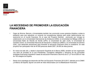 LA NECESIDAD DE PROMOVER LA EDUCACIÓN
FINANCIERA
• Cajas de Ahorros, Bancos y Universidades también han promovido cursos gratuitos dirigidos a todas la
población para que adquieran un conjunto de competencias básicas para poder desenvolverse con
autonomía en el mundo financiera. Es el caso del Proyecto Edufinet, promovido por Unicaja en
colaboración con la Universidad Internacional de Andalucía (UNIA), la Universidad de Málaga (UMA), la
Universidad Pablo de Olavide de Sevilla (UPO), la Universidad de Jaén (UJA), la Universidad de
Córdoba (UCO), la Universidad Nacional de Educación a Distancia (UNED) y la Universidad de Almería
(UAL), que desarrolla actuaciones para fomentar la educación financiera entre la ciudadanía. En este
proyecto han participado más de 40.000 personas desde 2007, 28.000 de ellas jóvenes.
• En marzo de este año, y desde la Asociación Española de la Banca (AEB), también se han organizado
una serie de jornadas en la que Presidentes, Consejeros delegados y directivos de las principales
entidades financieras impartieron clases de educación financiera a alumnos de 2º y 3º de la ESO en más
de 100 colegios de España.
• Dentro de la estrategia de desarrollo del Plan de Educación Financiera 2013-2017, liderado por la CNMV
y el Banco de España, figuran una serie de retos relacionados con la alfabetización financiera.
 