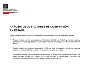 ANÁLISIS DE LOS ACTORES DE LA INVERSIÓN
EN ESPAÑA
Para conseguirlo, se ha trabajado con tres datos fundamentales comunes a todos los actores:
• Redes Sociales de las organizaciones (Facebook, LinkedIn y Twitter): presencia (cuentas
activas), número de seguidores en cada red y nivel de influencia según el estándar internacional
Klout.
• Redes Sociales del máximo responsable (CEO) de cada organización: presencia (cuentas
activas en LinkedIn y Twitter), número de seguidores en cada red y Klout.
• Contenidos del blog corporativo caso de contar con él, aplicaciones digitales vinculadas a las
redes sociales, grupos de LinkedIn en los que participa la organización y volumen de
publicaciones mensuales en las redes sociales donde tiene presencia.
 