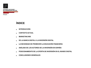 ÍNDICE
• INTRODUCCIÓN
• CONTEXTO ACTUAL
• MARKETING MIX
• DE LA BANCA DIGITAL A LA INVERSIÓN DIGITAL
• LA NECESIDAD DE PROMOVER LA EDUCACIÓN FINANCIERA
• ANÁLISIS DE LOS ACTORES DE LA INVERSIÓN EN ESPAÑA
• POSICIONAMIENTO DE LA OFERTA DE INVERSIÓN EN EL MUNDO DIGITAL
• CONCLUSIONES GENERALES
 