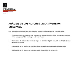 ANÁLISIS DE LOS ACTORES DE LA INVERSIÓN
EN ESPAÑA
Esta aproximación permite conocer la siguiente distribución del mercado de inversión digital:
• El centenar de organizaciones que cuentan con alguna identidad digital dotada de contenidos,
de las que apenas 40 la despliegan de forma robusta.
• Clasificación de actores del mercado según su identidad digital, calculada en función de sus
perfiles corporativos.
• Clasificación de los actores del mercado según la presencia digital de su primer ejecutivo.
• Clasificación de los actores del mercado según su estrategia de contenidos.
 