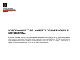 POSICIONAMIENTO DE LA OFERTA DE INVERSIÓN EN EL
MUNDO DIGITAL
El informe incluye el Top 100 y las clasificaciones adicionales para cada uno de los tres grandes factores
independientes analizados (identidad digital corporativa, identidad digital del CEO y contenidos), así
como las fichas individuales con todos los indicadores que se han tenido en cuenta. A continuación se
detalla el nombre y posición del Top 20 en las cuatro clasificaciones.
 