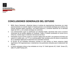 CONCLUSIONES GENERALES DEL ESTUDIO
1. BBVA, Banco Santander y Bankinter lideran el ranking de organizaciones financieras con mejor
posicionamiento en inversión digital en España gracias a una acertada estrategia que combina una
robusta identidad digital corporativa, una sólida presencia y constante desarrollo de la identidad
digital del CEO, y una cuidada estrategia de contenidos.
2. Las multinacionales copan la clasificación por identidad digital, calculando ésta como el alcance
combinado de los perfiles digitales en Facebook, Twitter y LinkedIn ponderado en función de su
influencia, medida según el estándar internacional de Klout.
3. Feelcapital ocupa el primer puesto en inversión digital entre las EAFI y las gestoras de fondos que
operan en nuestro país, y el 11º en el ranking global. Este resultado pone de relieve la importancia
de su estrategia digital para el desarrollo de su actividad comercial.
4. El 54,55% de las entidades financieras incluidas en este estudio no tienen presencia digital
significativa (120 organizaciones), si atendemos a los parámetros utilizados para la elaboración del
informe.
5. La banca extranjera coloca a tres entidades en el top 10: Crédit Agricole (4ª), Crédit Suisse (5ª),
UBS (7ª) y BNP Paribas (9ª).
 