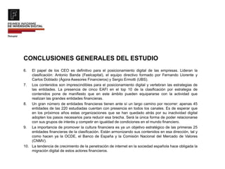 CONCLUSIONES GENERALES DEL ESTUDIO
6. El papel de los CEO es definitivo para el posicionamiento digital de las empresas. Lideran la
clasificación: Antonio Banda (Feelcapital), el equipo directivo formado por Fernando Llorente y
Carlos Doblado (Ágora Asesores Financieros) y Sergio Ermotti (UBS).
7. Los contenidos son imprescindibles para el posicionamiento digital y vertebran las estrategias de
las entidades. La presencia de cinco EAFI en el top 10 de la clasificación por estrategia de
contenidos pone de manifiesto que en este ámbito pueden equipararse con la actividad que
realizan las grandes entidades financieras.
8. Un gran número de entidades financieras tienen ante sí un largo camino por recorrer: apenas 45
entidades de las 220 estudiadas cuentan con presencia en todos los canales. Es de esperar que
en los próximos años estas organizaciones que se han quedado atrás por su inactividad digital
adopten los pasos necesarios para reducir esa brecha. Será la única forma de poder relacionarse
con sus grupos de interés y competir en igualdad de condiciones en el mundo financiero.
9. La importancia de promover la cultura financiera es ya un objetivo estratégico de las primeras 25
entidades financieras de la clasificación. Están armonizando sus contenidos en esa dirección, tal y
como hacen ya la OCDE, el Banco de España y la Comisión Nacional del Mercado de Valores
(CNMV).
10. La tendencia de crecimiento de la penetración de internet en la sociedad española hace obligada la
migración digital de estos actores financieros.
 
