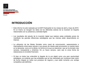 INTRODUCCIÓN
• Este informe ha sido realizado por la EAFI Feelcapital en los meses de abril y mayo de 2015.
En el mismo se recogen los datos de los diferentes actores de la inversión en España
relacionados con su presencia y actividad digital.
• Los resultados del estudio de la inversión digital que realizan estas entidades ponen de
manifiesto las grandes diferencias estratégicas que las mismas están desarrollando en
Internet.
• La utilización de las Redes Sociales como canal de comunicación, asesoramiento e
intermediación entre estos actores y sus grupos de interés está provocando un cambio tanto
en la demanda, como en la oferta y la forma en la que se relacionan, que se ha tornado más
cercana, transparente y dinámica. En un futuro cercano, será casi la única forma de
relacionarse en el ámbito financiero.
• Si bien no todos han entendido la llegada de la era digital como una gran oportunidad
estratégica, es evidente que hay entidades que se han decantado por incorporar esta visión
de forma integral en todos sus procesos de negocio y que están tomando una ventaja
competitiva casi definitiva.
 