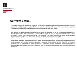 CONTEXTO ACTUAL
• La irrupción del mundo digital en la economía configura una revolución inédita desde las industriales, marcada
por los mismos factores que aquéllas (fuerte innovación tecnológica unida a una crisis económica que provoca
cambios profundos en el comportamiento tanto de la demanda como de la oferta).
• Los cambios en la demanda se originan desde el cliente, el cual pasa de ser un mero consumidor pasivo al
llamado “prosumidor”, más exigente con sus proveedores, capaz de producir impactos en los servicios que se
le prestan, y mucho más empoderado gracias a su influencia. Esta nueva atribución del cliente se deriva de su
capacidad de compartir su experiencia con terceros, multiplicada en los entornos digitales.
• En el ámbito financiero, el principal efecto que tienen estos cambios drásticos por el lado de la demanda radica
en la necesidad de una mayor educación y cultura financieras: el cliente exige conocer el servicio se le presta
puesto que se ha multiplicado su poder de elección y cambio (ya no elige entidad por cercanía geográfica al
domicilio), y también porque Internet le proporciona toda la información que necesita para tomar sus decisiones
financieras.
 