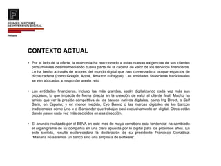 CONTEXTO ACTUAL
• Por el lado de la oferta, la economía ha reaccionado a estas nuevas exigencias de sus clientes
prosumidores desintermediando buena parte de la cadena de valor de los servicios financieros.
Lo ha hecho a través de actores del mundo digital que han comenzado a ocupar espacios de
dicha cadena (como Google, Apple, Amazon o Paypal). Las entidades financieras tradicionales
se ven abocadas a responder a este reto.
• Las entidades financieras, incluso las más grandes, están digitalizando cada vez más sus
procesos, lo que impacta de forma directa en la creación de valor al cliente final. Mucho ha
tenido que ver la presión competitiva de los bancos nativos digitales, como Ing Direct, o Self
Bank, en España; y en menor medida, Evo Banco o las marcas digitales de los bancos
tradicionales como Uno-e o iSantander que trabajan casi exclusivamente en digital. Otros están
dando pasos cada vez más decididos en esa dirección.
• El anuncio realizado por el BBVA en este mes de mayo corrobora esta tendencia: ha cambiado
el organigrama de su compañía en una clara apuesta por lo digital para los próximos años. En
este sentido, resulta esclarecedora la declaración de su presidente Francisco González:
“Mañana no seremos un banco sino una empresa de software”.
 