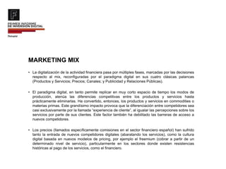 MARKETING MIX
• La digitalización de la actividad financiera pasa por múltiples fases, marcadas por las decisiones
respecto al mix, reconfiguradas por el paradigma digital en sus cuatro clásicas palancas
(Productos y Servicios; Precios; Canales; y Publicidad y Relaciones Públicas).
• El paradigma digital, en tanto permite replicar en muy corto espacio de tiempo los modos de
producción, atenúa las diferencias competitivas entre los productos y servicios hasta
prácticamente eliminarlas. Ha convertido, entonces, los productos y servicios en commodities o
materias primas. Este grandísimo impacto provoca que la diferenciación entre competidores sea
casi exclusivamente por la llamada “experiencia de cliente”, al igualar las percepciones sobre los
servicios por parte de sus clientes. Este factor también ha debilitado las barreras de acceso a
nuevos competidores.
• Los precios (llamados específicamente comisiones en el sector financiero español) han sufrido
tanto la entrada de nuevos competidores digitales (abaratando los servicios), como la cultura
digital basada en nuevos modelos de pricing, por ejemplo el freemium (cobrar a partir de un
determinado nivel de servicio), particularmente en los sectores donde existen resistencias
históricas al pago de los servicios, como el financiero.
 