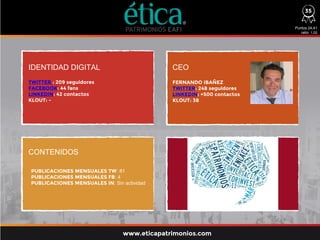 IDENTIDAD DIGITAL CEO
CONTENIDOS
TWITTER : 209 seguidores
FACEBOOK: 44 fans
LINKEDIN: 42 contactos
KLOUT: -
FERNANDO IBAÑEZ
TWITTER: 248 seguidores
LINKEDIN: +500 contactos
KLOUT: 38
Puntos 24,41
ratio: 1,02
www.eticapatrimonios.com
35
PUBLICACIONES MENSUALES TW: 81
PUBLICACIONES MENSUALES FB: 4
PUBLICACIONES MENSUALES IN: Sin actividad
 