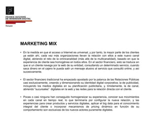 MARKETING MIX
• En la medida en que el acceso a Internet es universal, y por tanto, la mayor parte de los clientes
ya están ahí, cada vez más organizaciones llevan la relación con ellos a este nuevo canal
digital, abriendo el reto de la omnicanalidad (más allá de la multicanalidad), basado en que la
experiencia de cliente sea homogénea en todos ellos. En el sector financiero, esto se traduce en
que si un cliente navega por la web de su entidad, consultando un determinado servicio, cuando
saca dinero en el cajero le pueda salir un mensaje alusivo al servicio que consultó online, y así
sucesivamente.
• El sector financiero tradicional ha empezado apostado por la palanca de las Relaciones Públicas
casi exclusivamente, creando y dimensionando su identidad digital corporativa; la de publicidad,
incluyendo los medios digitales en su planificación publicitaria, y, tímidamente, la de canal,
abriendo “sucursales” digitales en la web y las redes para la relación directa con el cliente.
• Pocas o casi ninguna han conseguido homogeneizar su experiencia, conocer sus movimientos
en cada canal en tiempo real, lo que terminaría por configurar la nueva relación, y las
experiencias para crear productos y servicios digitales, aplicar el big data para el conocimiento
integral del cliente o incorporar mecanismos de pricing dinámico en función de su
comportamiento son exclusivas de los nuevos actores puramente digitales.
 
