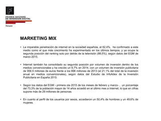MARKETING MIX
• La imparable penetración de internet en la sociedad española, el 62,4%, ha confirmado a este
medio como el que más crecimiento ha experimentado en los últimos tiempos, y ya ocupa la
segunda posición del ranking solo por detrás de la televisión (88,5%), según datos del EGM de
marzo 2015.
• Internet también ha consolidado su segunda posición por volumen de inversión dentro de los
medios convencionales y ha crecido un 6,7% en 2014, con un volumen de inversión publicitaria
de 956,5 millones de euros frente a los 896 millones de 2013 (el 21,1% del total de la inversión
anual en medios convencionales), según datos del Estudio de InfoAdex de la Inversión
Publicitaria en España 2015.
• Según los datos del EGM - primera ola 2015 de los meses de febrero y marzo- , un porcentaje
del 73,3% de la población mayor de 14 años accedió en el último mes a Internet, lo que en cifras
supone más de 29 millones de personas.
• En cuanto al perfil de los usuarios por sexos, accedieron un 50,4% de hombres y un 49,6% de
mujeres.
 