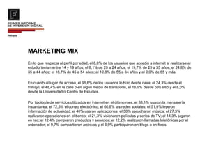 MARKETING MIX
En lo que respecta al perfil por edad, el 8,8% de los usuarios que accedió a internet al realizarse el
estudio tenían entre 14 y 19 años; el 8,1% de 20 a 24 años; el 19,7% de 25 a 35 años; el 24,8% de
35 a 44 años; el 18,7% de 45 a 54 años; el 10,8% de 55 a 64 años y el 9,0% de 65 y más.
En cuanto al lugar de acceso, el 96,6% de los usuarios lo hizo desde casa; el 24,3% desde el
trabajo; el 48,4% en la calle o en algún medio de transporte, el 16,9% desde otro sitio y el 8,0%
desde la Universidad o Centro de Estudios.
Por tipología de servicios utilizados en internet en el último mes, el 88,1% usaron la mensajería
instantánea; el 72,5% el correo electrónico; el 60,8% las redes sociales; el 51,9% leyeron
información de actualidad; el 40% usaron aplicaciones; el 30% escucharon música; el 27,5%
realizaron operaciones en el banco; el 21,3% visionaron películas y series de TV; el 14,3% jugaron
en red; el 12,4% compraron productos y servicios; el 12,2% realizaron llamadas telefónicas por el
ordenador; el 9,7% compartieron archivos y el 6,9% participaron en blogs o en foros.
 