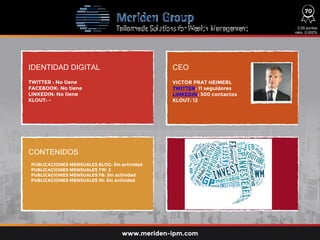 IDENTIDAD DIGITAL CEO
CONTENIDOS
TWITTER : No tiene
FACEBOOK: No tiene
LINKEDIN: No tiene
KLOUT: -
VICTOR PRAT HEIMERL
TWITTER: 11 seguidores
LINKEDIN: 500 contactos
KLOUT: 12
0,05 puntos
ratio: 0,002%
www.meriden-ipm.com
70
PUBLICACIONES MENSUALES BLOG: Sin actividad
PUBLICACIONES MENSUALES TW: 2
PUBLICACIONES MENSUALES FB: Sin actividad
PUBLICACIONES MENSUALES IN: Sin actividad
 