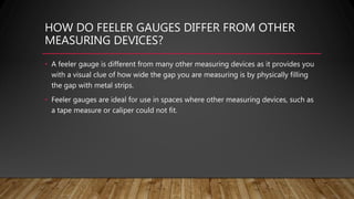HOW DO FEELER GAUGES DIFFER FROM OTHER
MEASURING DEVICES?
• A feeler gauge is different from many other measuring devices as it provides you
with a visual clue of how wide the gap you are measuring is by physically filling
the gap with metal strips.
• Feeler gauges are ideal for use in spaces where other measuring devices, such as
a tape measure or caliper could not fit.
 