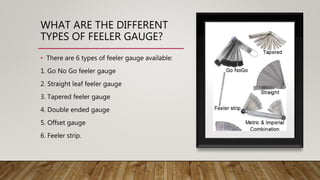 WHAT ARE THE DIFFERENT
TYPES OF FEELER GAUGE?
• There are 6 types of feeler gauge available:
1. Go No Go feeler gauge
2. Straight leaf feeler gauge
3. Tapered feeler gauge
4. Double ended gauge
5. Offset gauge
6. Feeler strip.
 
