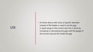 USE
• A similar device with wires of specific diameter
instead of flat blades is used to set the gap
in spark plugs to the correct size; this is done by
increasing or decreasing the gap until the gauge of
the correct size just fits inside the gap
 