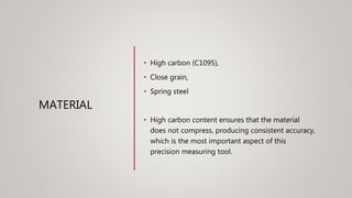 MATERIAL
• High carbon (C1095),
• Close grain,
• Spring steel
• High carbon content ensures that the material
does not compress, producing consistent accuracy,
which is the most important aspect of this
precision measuring tool.
 
