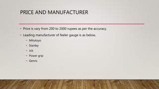 PRICE AND MANUFACTURER
• Price is vary from 200 to 2000 rupees as per the accuracy.
• Leading manufacturer of feeler gauge is as below,
• Mitutoyo
• Stanley
• Jcb
• Power grip
• Genric
 