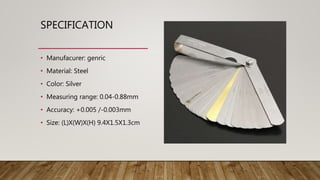 SPECIFICATION
• Manufacurer: genric
• Material: Steel
• Color: Silver
• Measuring range: 0.04-0.88mm
• Accuracy: +0.005 /-0.003mm
• Size: (L)X(W)X(H) 9.4X1.5X1.3cm
 