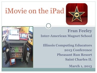 iMovie on the iPad

                          Fran Feeley
          Inter-American Magnet School

           Illinois Computing Educators
                         2013 Conference
                     Pheasant Run Resort
                          Saint Charles IL

                           March 1, 2013
 