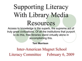 Supporting Literacy With Library Media Resources Access to knowledge is the superb, the supreme act of truly great civilizations. Of all the institutions that purport to do this, free libraries stand virtually alone in accomplishing this. Toni Morrison   Inter-American Magnet School Literacy Committee   February 6, 2009 