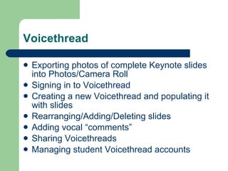 Voicethread Exporting photos of complete Keynote slides into Photos/Camera Roll Signing in to Voicethread Creating a new Voicethread and populating it with slides Rearranging/Adding/Deleting slides Adding vocal “comments” Sharing Voicethreads Managing student Voicethread accounts 