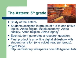The Aztecs: 5 th  grade Study of the Aztecs Students assigned in groups of 4-5 to one of five topics: Aztec origins, Aztec economy, Aztec society, Aztec religion, Aztec legacy. Each student generates a research question. Final product is an online digital slideshow with student narration (one voicethread per group).  Project Page  http://iamslibrary.wikispaces.com/5th+grade+Aztec+unit   