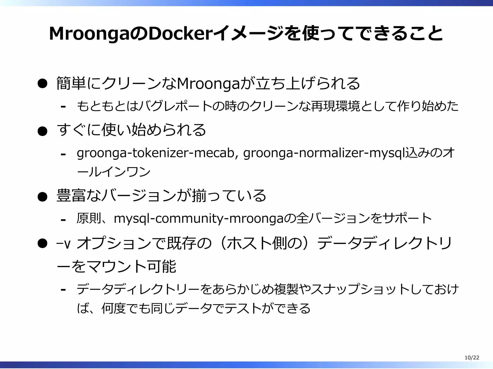 MroongaのDockerイメージを使ってできること
簡単にクリーンなMroongaが⽴ち上げられる
もともとはバグレポートの時のクリーンな再現環境として作り始めた-
すぐに使い始められる
groonga-tokenizer-mecab, groonga-normalizer-mysql込みのオ
ールインワン
-
豊富なバージョンが揃っている
原則、mysql-community-mroongaの全バージョンをサポート-
-v オプションで既存の（ホスト側の）データディレクトリ
ーをマウント可能
データディレクトリーをあらかじめ複製やスナップショットしておけ
ば、何度でも同じデータでテストができる
-
10/22
 
