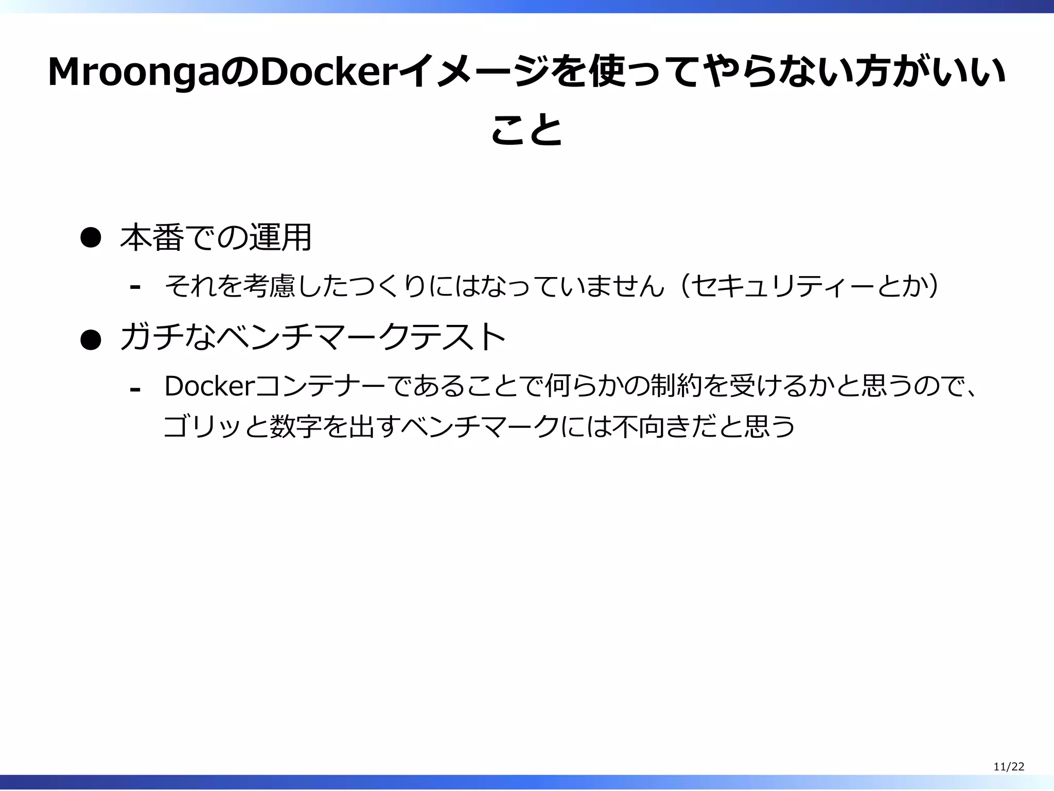 MroongaのDockerイメージを使ってやらない⽅がいい
こと
本番での運⽤
それを考慮したつくりにはなっていません（セキュリティーとか）-
ガチなベンチマークテスト
Dockerコンテナーであることで何らかの制約を受けるかと思うので、
ゴリッと数字を出すベンチマークには不向きだと思う
-
11/22
 