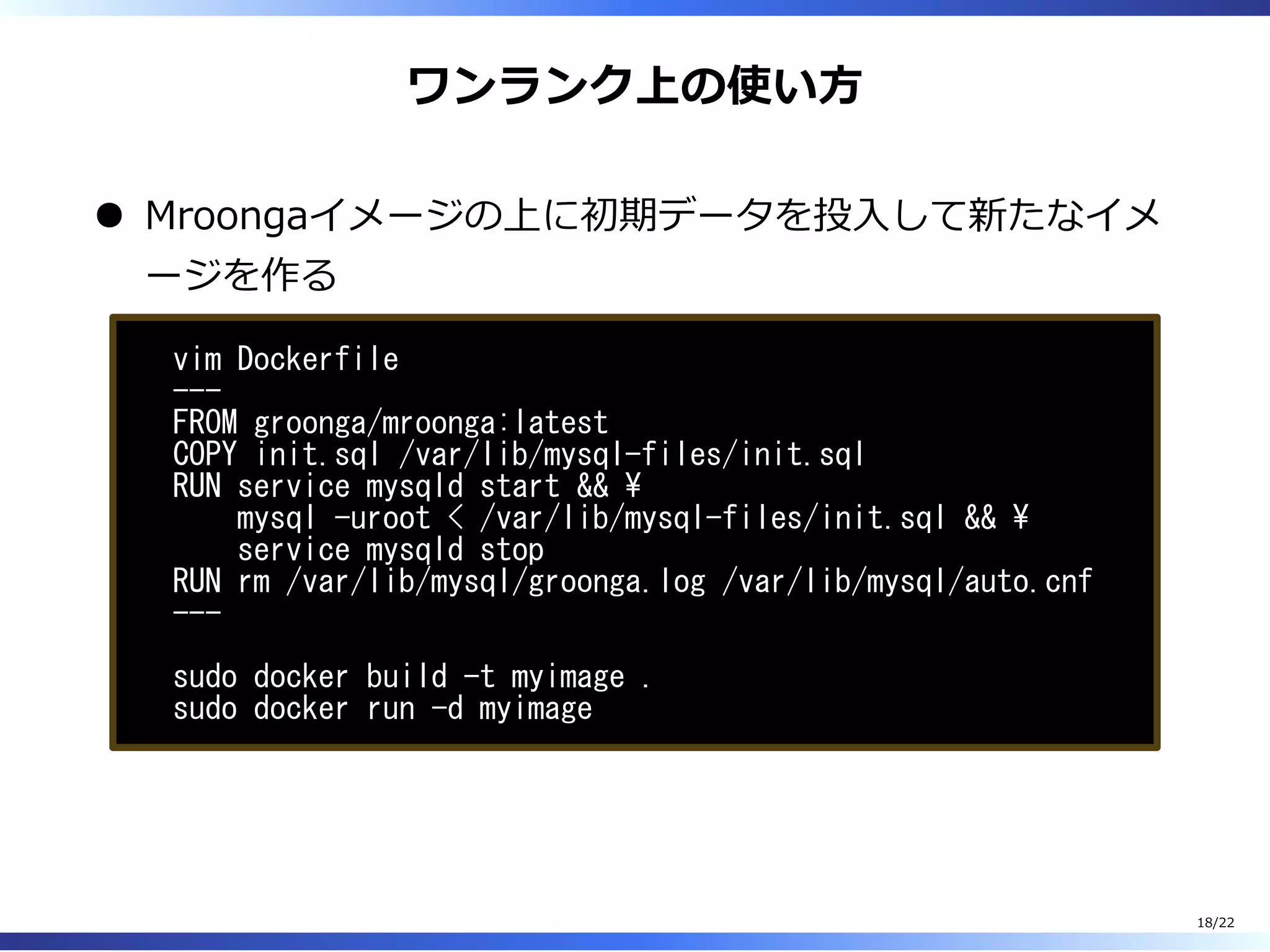 ワンランク上の使い⽅
Mroongaイメージの上に初期データを投⼊して新たなイメ
ージを作る
vim Dockerfile
---
FROM groonga/mroonga:latest
COPY init.sql /var/lib/mysql-files/init.sql
RUN service mysqld start && 
mysql -uroot < /var/lib/mysql-files/init.sql && 
service mysqld stop
RUN rm /var/lib/mysql/groonga.log /var/lib/mysql/auto.cnf
---
sudo docker build -t myimage .
sudo docker run -d myimage
18/22
 