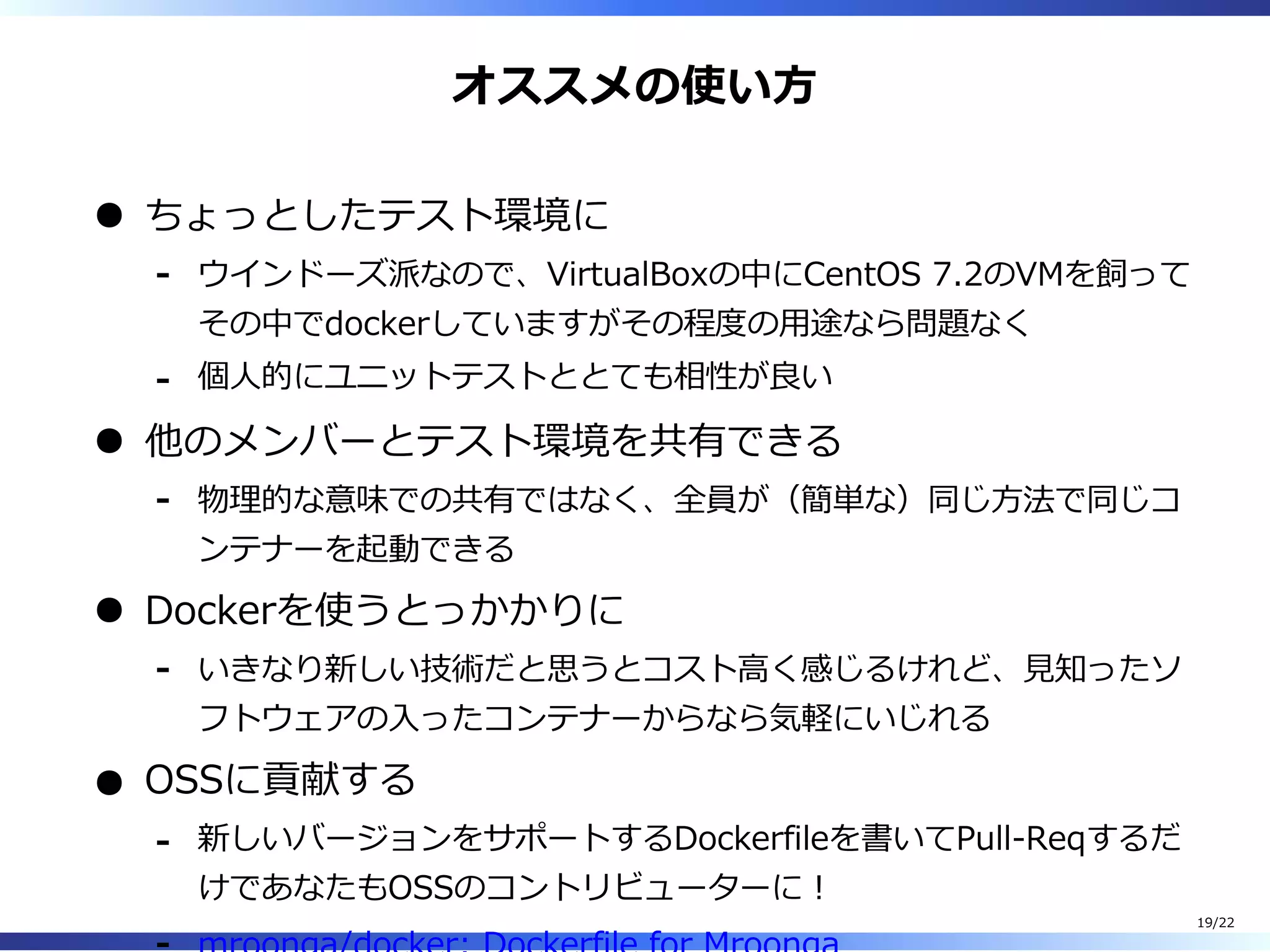 オススメの使い⽅
ちょっとしたテスト環境に
ウインドーズ派なので、VirtualBoxの中にCentOS 7.2のVMを飼って
その中でdockerしていますがその程度の⽤途なら問題なく
-
個⼈的にユニットテストととても相性が良い-
他のメンバーとテスト環境を共有できる
物理的な意味での共有ではなく、全員が（簡単な）同じ⽅法で同じコ
ンテナーを起動できる
-
Dockerを使うとっかかりに
いきなり新しい技術だと思うとコスト⾼く感じるけれど、⾒知ったソ
フトウェアの⼊ったコンテナーからなら気軽にいじれる
-
OSSに貢献する
新しいバージョンをサポートするDockerfileを書いてPull-Reqするだ
けであなたもOSSのコントリビューターに︕
-
19/22
 