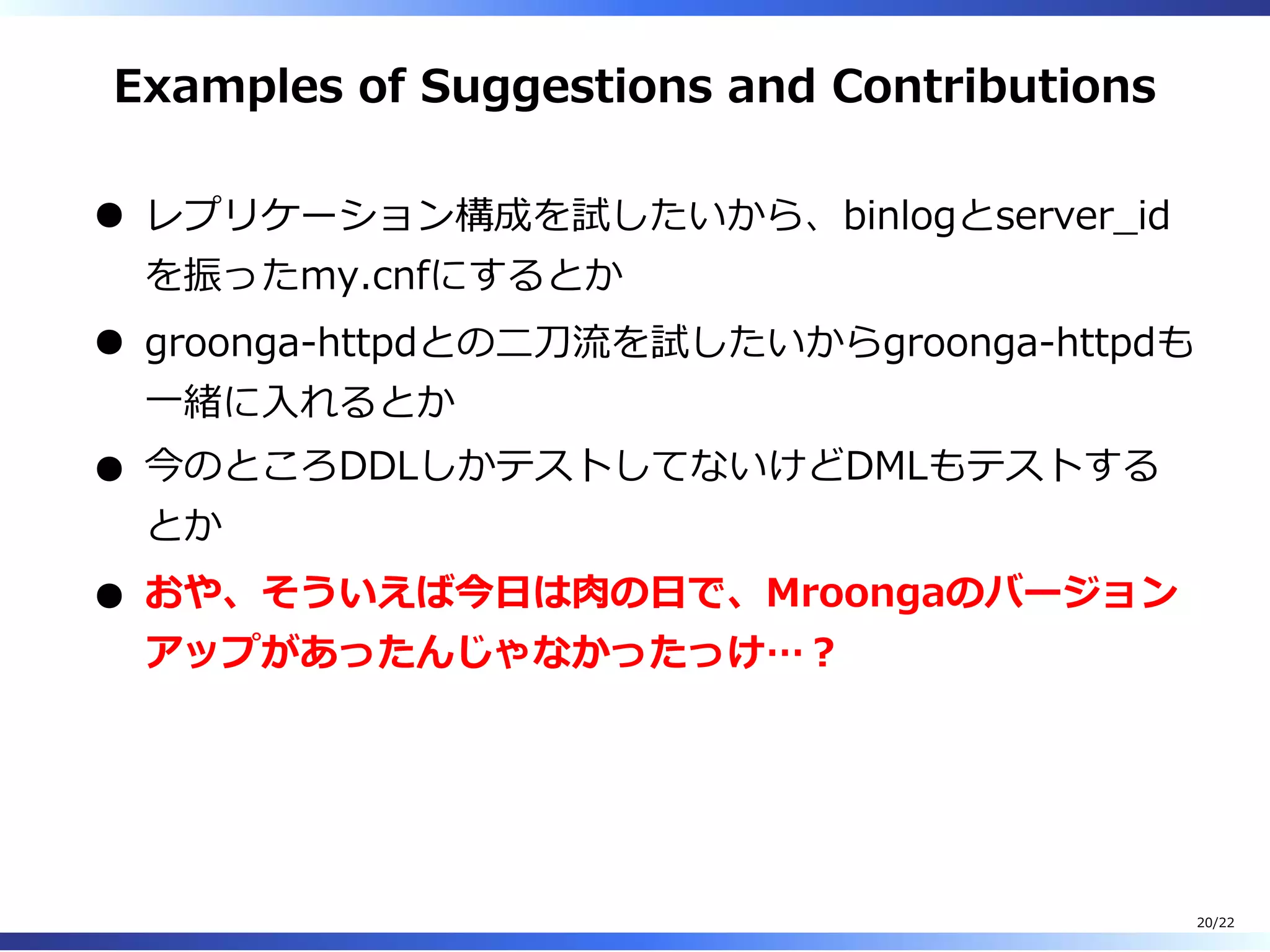 Examples of Suggestions and Contributions
レプリケーション構成を試したいから、binlogとserver̲id
を振ったmy.cnfにするとか
groonga-httpdとの⼆⼑流を試したいからgroonga-httpdも
⼀緒に⼊れるとか
今のところDDLしかテストしてないけどDMLもテストする
とか
おや、そういえば今⽇は⾁の⽇で、Mroongaのバージョン
アップがあったんじゃなかったっけ…︖
20/22
 