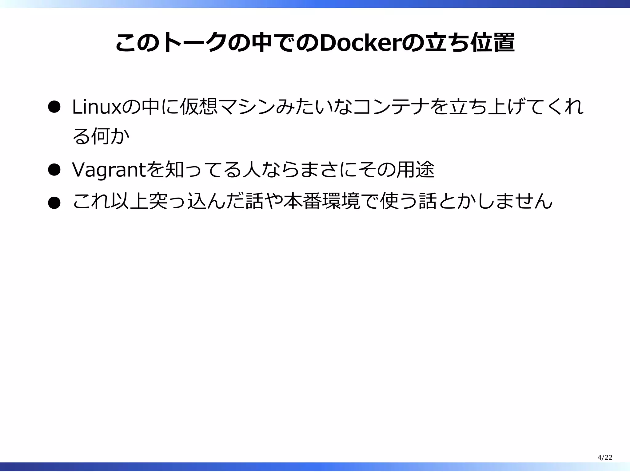 このトークの中でのDockerの⽴ち位置
Linuxの中に仮想マシンみたいなコンテナを⽴ち上げてくれ
る何か
Vagrantを知ってる⼈ならまさにその⽤途
これ以上突っ込んだ話や本番環境で使う話とかしません
4/22
 