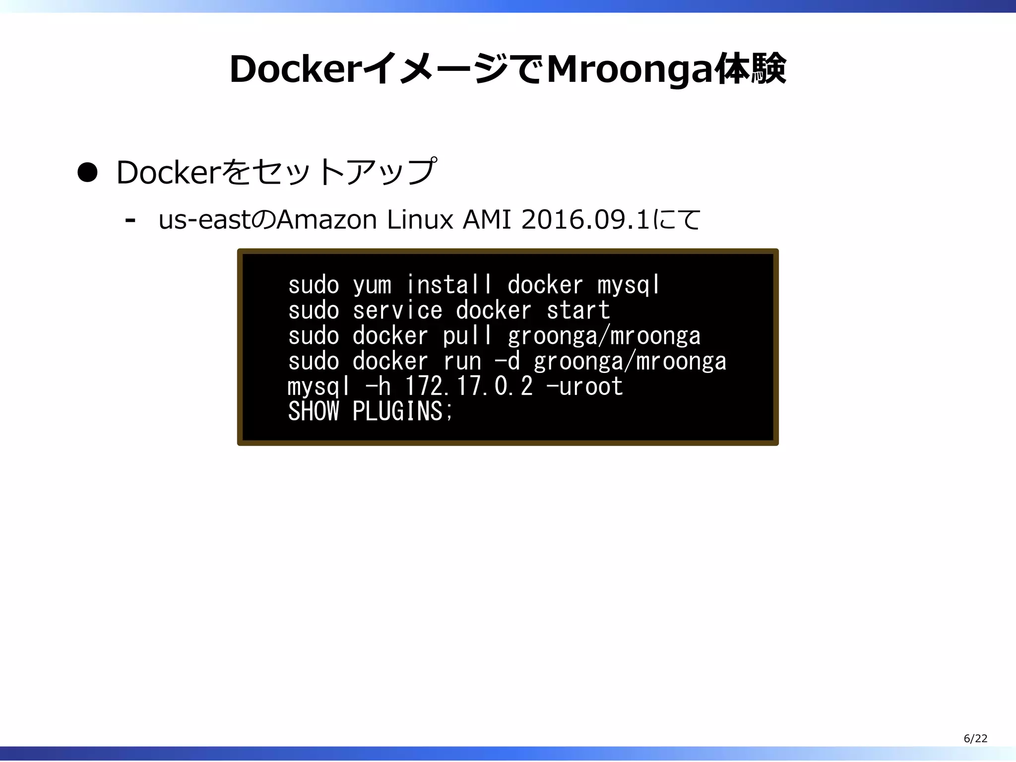 DockerイメージでMroonga体験
Dockerをセットアップ
us-eastのAmazon Linux AMI 2016.09.1にて-
sudo yum install docker mysql
sudo service docker start
sudo docker pull groonga/mroonga
sudo docker run -d groonga/mroonga
mysql -h 172.17.0.2 -uroot
SHOW PLUGINS;
6/22
 