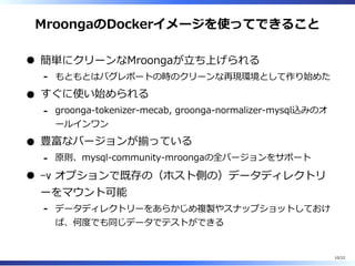 MroongaのDockerイメージを使ってできること
簡単にクリーンなMroongaが⽴ち上げられる
もともとはバグレポートの時のクリーンな再現環境として作り始めた-
すぐに使い始められる
groonga-tokenizer-mecab, groonga-normalizer-mysql込みのオ
ールインワン
-
豊富なバージョンが揃っている
原則、mysql-community-mroongaの全バージョンをサポート-
-v オプションで既存の（ホスト側の）データディレクトリ
ーをマウント可能
データディレクトリーをあらかじめ複製やスナップショットしておけ
ば、何度でも同じデータでテストができる
-
10/22
 