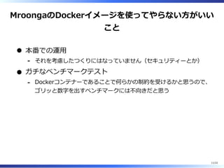 MroongaのDockerイメージを使ってやらない⽅がいい
こと
本番での運⽤
それを考慮したつくりにはなっていません（セキュリティーとか）-
ガチなベンチマークテスト
Dockerコンテナーであることで何らかの制約を受けるかと思うので、
ゴリッと数字を出すベンチマークには不向きだと思う
-
11/22
 