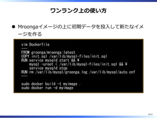 ワンランク上の使い⽅
Mroongaイメージの上に初期データを投⼊して新たなイメ
ージを作る
vim Dockerfile
---
FROM groonga/mroonga:latest
COPY init.sql /var/lib/mysql-files/init.sql
RUN service mysqld start && 
mysql -uroot < /var/lib/mysql-files/init.sql && 
service mysqld stop
RUN rm /var/lib/mysql/groonga.log /var/lib/mysql/auto.cnf
---
sudo docker build -t myimage .
sudo docker run -d myimage
18/22
 