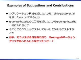 Examples of Suggestions and Contributions
レプリケーション構成を試したいから、binlogとserver̲id
を振ったmy.cnfにするとか
groonga-httpdとの⼆⼑流を試したいからgroonga-httpdも
⼀緒に⼊れるとか
今のところDDLしかテストしてないけどDMLもテストする
とか
おや、そういえば今⽇は⾁の⽇で、Mroongaのバージョン
アップがあったんじゃなかったっけ…︖
20/22
 