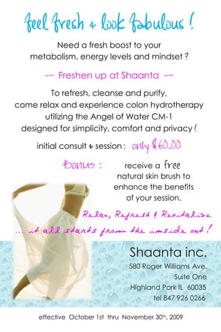 …   it all starts on          the   inside

      feel fresh & look fabulous !
            Need a fresh boost to your
       metabolism, energy levels and mindset ?

            - Freshen up at Shaanta -
            To refresh, cleanse and purify,
    come relax and experience colon hydrotherapy
           utilizing the Angel of Water CM-1
     designed for simplicity, comfort and privacy !

         initial consult & session : only     $60.00
                 Bonus :               receive a free
                                     natural skin brush to
                                    enhance the benefits
                                        of your session.

                       Relax, Refresh & Revitalize
    … it all starts from the inside out !

                                        Shaanta inc.
                                        580 Roger Williams Ave.
                                                     Suite One
                                        Highland Park IL 60035
                                               tel 847 926 0266

          effective October 1st thru November 30th, 2009
 