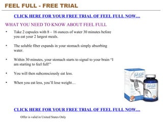 FEEL FULL - FREE TRIAL   CLICK HERE FOR YOUR FREE TRIAL OF FEEL FULL NOW… CLICK HERE FOR YOUR FREE TRIAL OF FEEL FULL NOW… Offer is valid in United States Only WHAT YOU NEED TO KNOW ABOUT FEEL FULL ,[object Object],[object Object],[object Object],[object Object],[object Object]