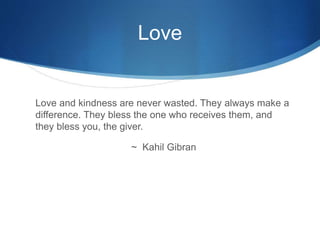 Love
Love and kindness are never wasted. They always make a
difference. They bless the one who receives them, and
they bless you, the giver.
~ Kahil Gibran
 
