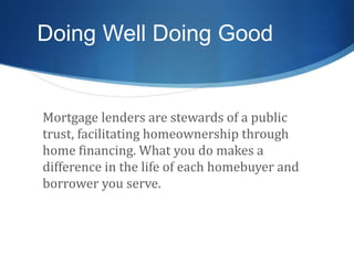 Doing Well Doing Good
Mortgage lenders are stewards of a public
trust, facilitating homeownership through
home financing. What you do makes a
difference in the life of each homebuyer and
borrower you serve.
 