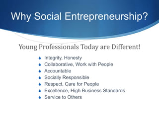 Why Social Entrepreneurship?
Young Professionals Today are Different!
S Integrity, Honesty
S Collaborative, Work with People
S Accountable
S Socially Responsible
S Respect, Care for People
S Excellence, High Business Standards
S Service to Others
 