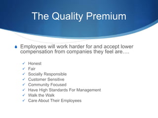 The Quality Premium
S Employees will work harder for and accept lower
compensation from companies they feel are….
 Honest
 Fair
 Socially Responsible
 Customer Sensitive
 Community Focused
 Have High Standards For Management
 Walk the Walk
 Care About Their Employees
 
