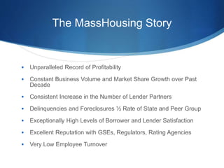 The MassHousing Story
 Unparalleled Record of Profitability
 Constant Business Volume and Market Share Growth over Past
Decade
 Consistent Increase in the Number of Lender Partners
 Delinquencies and Foreclosures ½ Rate of State and Peer Group
 Exceptionally High Levels of Borrower and Lender Satisfaction
 Excellent Reputation with GSEs, Regulators, Rating Agencies
 Very Low Employee Turnover
 